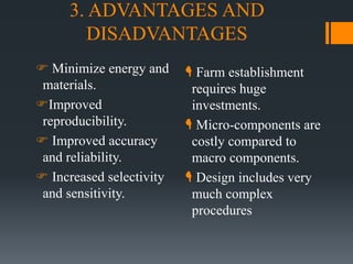 3. ADVANTAGES AND
DISADVANTAGES
 Minimize energy and
materials.
Improved
reproducibility.
 Improved accuracy
and reliability.
 Increased selectivity
and sensitivity.
 Farm establishment
requires huge
investments.
 Micro-components are
costly compared to
macro components.
 Design includes very
much complex
procedures
 