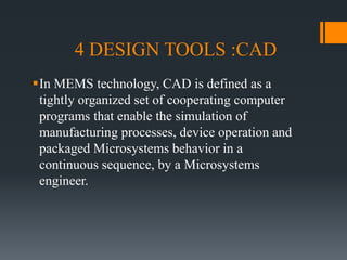 4 DESIGN TOOLS :CAD
In MEMS technology, CAD is defined as a
tightly organized set of cooperating computer
programs that enable the simulation of
manufacturing processes, device operation and
packaged Microsystems behavior in a
continuous sequence, by a Microsystems
engineer.
 