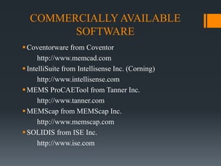 COMMERCIALLY AVAILABLE
SOFTWARE
Coventorware from Coventor
http://www.memcad.com
IntelliSuite from Intellisense Inc. (Corning)
http://www.intellisense.com
MEMS ProCAETool from Tanner Inc.
http://www.tanner.com
MEMScap from MEMScap Inc.
http://www.memscap.com
SOLIDIS from ISE Inc.
http://www.ise.com
 
