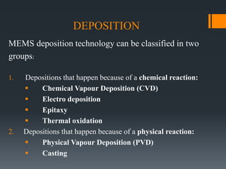DEPOSITION
MEMS deposition technology can be classified in two
groups:
1. Depositions that happen because of a chemical reaction:
 Chemical Vapour Deposition (CVD)
 Electro deposition
 Epitaxy
 Thermal oxidation
2. Depositions that happen because of a physical reaction:
 Physical Vapour Deposition (PVD)
 Casting
 