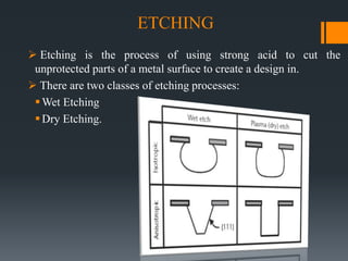ETCHING
 Etching is the process of using strong acid to cut the
unprotected parts of a metal surface to create a design in.
 There are two classes of etching processes:
Wet Etching
Dry Etching.
 