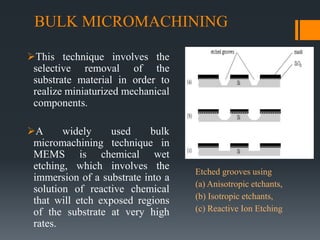 BULK MICROMACHINING
This technique involves the
selective removal of the
substrate material in order to
realize miniaturized mechanical
components.
A widely used bulk
micromachining technique in
MEMS is chemical wet
etching, which involves the
immersion of a substrate into a
solution of reactive chemical
that will etch exposed regions
of the substrate at very high
rates.
Etched grooves using
(a) Anisotropic etchants,
(b) Isotropic etchants,
(c) Reactive Ion Etching
 
