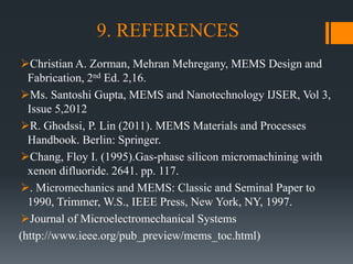 9. REFERENCES
Christian A. Zorman, Mehran Mehregany, MEMS Design and
Fabrication, 2nd Ed. 2,16.
Ms. Santoshi Gupta, MEMS and Nanotechnology IJSER, Vol 3,
Issue 5,2012
R. Ghodssi, P. Lin (2011). MEMS Materials and Processes
Handbook. Berlin: Springer.
Chang, Floy I. (1995).Gas-phase silicon micromachining with
xenon difluoride. 2641. pp. 117.
. Micromechanics and MEMS: Classic and Seminal Paper to
1990, Trimmer, W.S., IEEE Press, New York, NY, 1997.
Journal of Microelectromechanical Systems
(http://www.ieee.org/pub_preview/mems_toc.html)
 