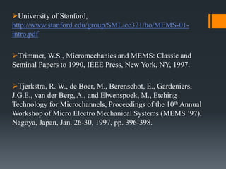 University of Stanford,
http://www.stanford.edu/group/SML/ee321/ho/MEMS-01-
intro.pdf
Trimmer, W.S., Micromechanics and MEMS: Classic and
Seminal Papers to 1990, IEEE Press, New York, NY, 1997.
Tjerkstra, R. W., de Boer, M., Berenschot, E., Gardeniers,
J.G.E., van der Berg, A., and Elwenspoek, M., Etching
Technology for Microchannels, Proceedings of the 10th Annual
Workshop of Micro Electro Mechanical Systems (MEMS ’97),
Nagoya, Japan, Jan. 26-30, 1997, pp. 396-398.
 