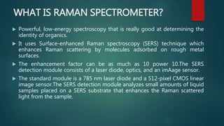 WHAT IS RAMAN SPECTROMETER?
 Powerful, low-energy spectroscopy that is really good at determining the
identity of organics.
 It uses Surface-enhanced Raman spectroscopy (SERS) technique which
enhances Raman scattering by molecules adsorbed on rough metal
surfaces.
 The enhancement factor can be as much as 10 power 10.The SERS
detection module consists of a laser diode, optics, and an imAage sensor.
 The standard module is a 785 nm laser diode and a 512-pixel CMOS linear
image sensor.The SERS detection module analyzes small amounts of liquid
samples placed on a SERS substrate that enhances the Raman scattered
light from the sample.
 