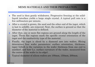 4/27/2016 51
MEMS MATERIALS AND THEIR PREPARATION
The seed is then gently withdrawn. Progressive freezing at the solid-
liquid interface yields a large single crystal. A typical pull rate is a
few millimeters per minute.
After a crystal is grown, the seed and the other end of the ingot, which
is last to solidify, are removed. Next, the surface is ground so that the
diameter of the material is defined.
After that, one or more flat regions are ground along the length of the
ingot. These flat regions mark the specific crystal orientation of the
ingot and the conductivity type of the material.
Finally, the ingot is sliced by a diamond saw into wafers. Slicing
determines four wafer parameters: surface orientation, thickness,
taper (which is the variation in the wafer thickness from one end to
another), and bow (i.e. surface curvature of the wafer, measured from
the centre of the wafer to its edge).
Typical diameter of silicon wafers are 100mm, 150mm, 200mm.
 