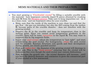 4/27/2016 54
MEMS MATERIALS AND THEIR PREPARATION
You start growing a “Czochralski crystal” by filling a suitable crucible with
the material - here hyperpure correctly doped Si pieces obtained by crushing
the poly-SiSiSiSi from the Siemens process. Take care to keep impurities out - do it
in a clean room - and use hyperpure silica for your crucible.
Make sure that the inside of the machine is very clean too and that the
gas flow - the gas you introduce but also the SiO coming from the molten
SiSiSiSi because parts of the crucible dissolve - does not interfere with the
growing crystal.
Dissolve the Si in the crucible and keep its temperature close to the
melting point. Since you cannot avoid temperature gradients in the
crucible, there will be some convection in the liquid SiSiSiSi. You may want to
suppress this by big magnetic fields.
Insert your seed crystal, adjust the temperature to "just right", and start
withdrawing the seed crystal. For homogeneity, rotate the seed crystal
and the crucible. Rotation directions and speeds and their development
during growth, are closely guarded secrets!
First pull rather fast - the diameter of the growing crystal will decrease to
a few mm. This is the "Dash process" ensuring that the crystal will be
dislocation free even though the seed crystal may contain dislocations.
Now decrease the growth rate - the crystal diameter will increase - until
you have the desired diameter and commence to grow the commercial part
of your crystal at a few mm/second.
 