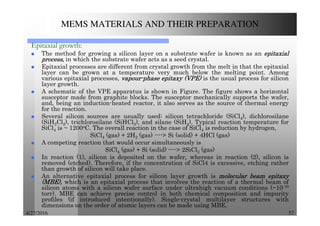 4/27/2016 57
MEMS MATERIALS AND THEIR PREPARATION
Epitaxial growth:
The method for growing a silicon layer on a substrate wafer is known as an epitaxialepitaxialepitaxialepitaxial
process,process,process,process, in which the substrate wafer acts as a seed crystal.
Epitaxial processes are different from crystal growth from the melt in that the epitaxial
layer can be grown at a temperature very much below the melting point. Among
various epitaxial processes, vapourvapourvapourvapour----phasephasephasephase epitaxyepitaxyepitaxyepitaxy (VPE)(VPE)(VPE)(VPE) is the usual process for silicon
layer growth.
A schematic of the VPE apparatus is shown in Figure. The figure shows a horizontal
susceptor made from graphite blocks. The susceptor mechanically supports the wafer,
and, being an induction-heated reactor, it also serves as the source of thermal energy
for the reaction.
Several silicon sources are usually used: silicon tetrachloride (SiCl4), dichlorosilane
(SiH2Cl2), trichlorosilane (SiHCl3), and silane (SiH4). Typical reaction temperature for
SiCl4 is ~ 1200oC. The overall reaction in the case of SiCl4 is reduction by hydrogen,
SiCl4 (gas) + 2H2 (gas) ----> Si (solid) + 4HCl (gas)
A competing reaction that would occur simultaneously is
SiCl4 (gas) + Si (solid) ----> 2SiCl2 (gas)
In reaction (1), silicon is deposited on the wafer, whereas in reaction (2), silicon is
removed (etched). Therefore, if the concentration of SiCl4 is excessive, etching rather
than growth of silicon will take place.
An alternative epitaxial process for silicon layer growth is molecularmolecularmolecularmolecular beambeambeambeam epitaxyepitaxyepitaxyepitaxy
(MBE),(MBE),(MBE),(MBE), which is an epitaxial process that involves the reaction of a thermal beam of
silicon atoms with a silicon wafer surface under ultrahigh vacuum conditions (~10-10
torr). MBE can achieve precise control in both chemical composition and impurity
profiles (if introduced intentionally). Single-crystal multilayer structures with
dimensions on the order of atomic layers can be made using MBE.
 