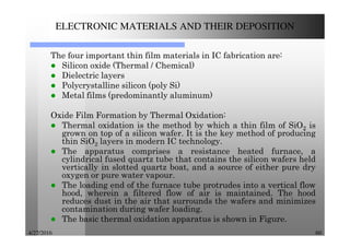 4/27/2016 60
ELECTRONIC MATERIALS AND THEIR DEPOSITION
The four important thin film materials in IC fabrication are:
Silicon oxide (Thermal / Chemical)
Dielectric layers
Polycrystalline silicon (poly Si)
Metal films (predominantly aluminum)
Oxide Film Formation by Thermal Oxidation:
Thermal oxidation is the method by which a thin film of SiO2 is
grown on top of a silicon wafer. It is the key method of producing
thin SiO2 layers in modern IC technology.
The apparatus comprises a resistance heated furnace, a
cylindrical fused quartz tube that contains the silicon wafers held
vertically in slotted quartz boat, and a source of either pure dry
oxygen or pure water vapour.
The loading end of the furnace tube protrudes into a vertical flow
hood, wherein a filtered flow of air is maintained. The hood
reduces dust in the air that surrounds the wafers and minimizes
contamination during wafer loading.
The basic thermal oxidation apparatus is shown in Figure.
 