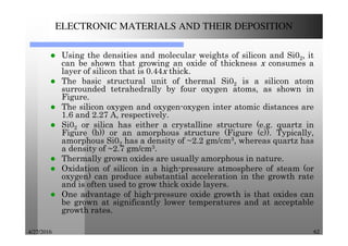 4/27/2016 62
ELECTRONIC MATERIALS AND THEIR DEPOSITION
Using the densities and molecular weights of silicon and Si02, it
can be shown that growing an oxide of thickness x consumes a
layer of silicon that is 0.44x thick.
The basic structural unit of thermal Si02 is a silicon atom
surrounded tetrahedrally by four oxygen atoms, as shown in
Figure.
The silicon oxygen and oxygen-oxygen inter atomic distances are
1.6 and 2.27 A, respectively.
Si02 or silica has either a crystalline structure (e.g. quartz in
Figure (b)) or an amorphous structure (Figure (c)). Typically,
amorphous Si02 has a density of ~2.2 gm/cm3, whereas quartz has
a density of ~2.7 gm/cm3.
Thermally grown oxides are usually amorphous in nature.
Oxidation of silicon in a high-pressure atmosphere of steam (or
oxygen) can produce substantial acceleration in the growth rate
and is often used to grow thick oxide layers.
One advantage of high-pressure oxide growth is that oxides can
be grown at significantly lower temperatures and at acceptable
growth rates.
 