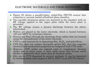 4/27/2016 67
ELECTRONIC MATERIALS AND THEIR DEPOSITION
Figure (b) shows a parallel-plate, radial-flow PECVD reactor that
comprises a vacuum sealed cylindrical glass chamber.
Two parallel aluminum plates are mounted in the chamber with an
RF voltage applied to the upper plate while the lower plate is
grounded.
The RF voltage causes a plasma discharge between the plates
(electrodes).
Wafers are placed in the lower electrode, which is heated between
100 and 400°C by resistance heaters.
Process gas flows through the discharge from outlets that are located
along the circumference of the lower electrode.
CVD is used extensively in depositing Si02, Si3N4, and polysilicon.
CVD Si02 does not replace thermally grown Si02 that has superior
electrical and mechanical properties as compared with CVD oxide.
However, CVD oxides are instead used to complement thermal
oxides and, in many cases, to form oxide layers that become much
thicker in relatively short times than do thermal oxides.
Si02 can be CVD deposited by several methods. It can be deposited
by reacting silane and oxygen at 300 to 500°C in an LPCVD reactor.
 