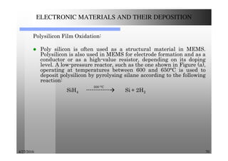 4/27/2016 70
ELECTRONIC MATERIALS AND THEIR DEPOSITION
Polysilicon Film Oxidation:
Poly silicon is often used as a structural material in MEMS.
Polysilicon is also used in MEMS for electrode formation and as a
conductor or as a high-value resistor, depending on its doping
level. A low-pressure reactor, such as the one shown in Figure (a),
operating at temperatures between 600 and 650°C is used to
deposit polysilicon by pyrolysing silane according to the following
reaction:
500 OC
SiH4 ------------- Si + 2H2
 