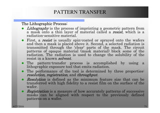4/27/2016 71
PATTERN TRANSFER
TheTheTheThe LithographicLithographicLithographicLithographic ProcessProcessProcessProcess:
LithographyLithographyLithographyLithography is the process of imprinting a geometric pattern from
a mask onto a thin layer of material called a resistresistresistresist, which is a
radiation-sensitive material.
First, a resistresistresistresist is usually spin-coated or sprayed onto the wafers
and then a mask is placed above it. Second, a selected radiation is
transmitted through the 'clear' parts of the mask. The circuit
patterns of opaque material (mask material) block some of the
radiation. The radiation is used to change the solubility of the
resist in a known solventsolventsolventsolvent.
The pattern-transfer process is accomplished by using a
lithographic exposure tool that emits radiation.
The performance of the tool is determined by three properties:
resolution,resolution,resolution,resolution, registrationregistrationregistrationregistration, and throughputthroughputthroughputthroughput.
ResolutionResolutionResolutionResolution is defined as the minimum feature size that can be
transferred with high fidelity to a resist film on the surface of the
wafer.
RegistrationRegistrationRegistrationRegistration is a measure of how accurately patterns of successive
masks can be aligned with respect to the previously defined
patterns on a wafer.
 