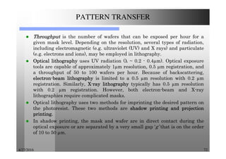 4/27/2016 72
PATTERN TRANSFER
ThroughputThroughputThroughputThroughput is the number of wafers that can be exposed per hour for a
given mask level. Depending on the resolution, several types of radiation,
including electromagnetic (e.g. ultraviolet (UV) and X rays) and particulate
(e.g. electrons and ions), may be employed in lithography.
OpticalOpticalOpticalOptical lithographylithographylithographylithography uses UV radiation (λ ~ 0.2 - 0.4 m). Optical exposure
tools are capable of approximately 1 m resolution, 0.5 m registration, and
a throughput of 50 to 100 wafers per hour. Because of backscattering,
electronelectronelectronelectron----beambeambeambeam lithographylithographylithographylithography is limited to a 0.5 m resolution with 0.2 m
registration. Similarly, XXXX----rayrayrayray lithographylithographylithographylithography typically has 0.5 m resolution
with 0.2 m registration. However, both electron-beam and X-ray
lithographies require complicated masks.
Optical lithography uses two methods for imprinting the desired pattern on
the photoresist. These two methods are shadowshadowshadowshadow printingprintingprintingprinting andandandand projectionprojectionprojectionprojection
printingprintingprintingprinting....
In shadow printing, the mask and wafer are in direct contact during the
optical exposure or are separated by a very small gap ‘g’ that is on the order
of 10 to 50 m.
 
