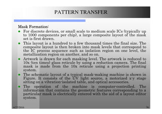 4/27/2016 76
PATTERN TRANSFER
MaskMaskMaskMask FormationFormationFormationFormation:
For discrete devices, or small scale to medium scale ICs (typically up
to 1000 components per chip), a large composite layout of the mask
set is first drawn.
This layout is a hundred to a few thousand times the final size. The
composite layout is then broken into mask levels that correspond to
the IC process sequence such as isolation region on one level, the
metallization region on another, and so on.
Artwork is drawn for each masking level. The artwork is reduced to
10x (ten times) glass reticule by using a reduction camera. The final
mask is made from the 10x reticule using a projection printing
system.
The schematic layout of a typical mask-making machine is shown in
Figure. It consists of the UV light source, a motorized x-y stage
sitting on a vibration-isolated table, and optical accessories.
The operation of the machine is computer-controlled. The
information that contains the geometric features corresponding to a
particular mask is electrically entered with the aid of a layout editor
system.
 