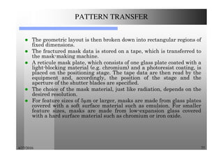 4/27/2016 77
PATTERN TRANSFER
The geometric layout is then broken down into rectangular regions of
fixed dimensions.
The fractured mask data is stored on a tape, which is transferred to
the mask-making machine.
A reticule mask plate, which consists of one glass plate coated with a
light-blocking material (e.g. chromium) and a photoresist coating, is
placed on the positioning stage. The tape data are then read by the
equipment and, accordingly, the position of the stage and the
aperture of the shutter blades are specified.
The choice of the mask material, just like radiation, depends on the
desired resolution.
For feature sizes of 5 m or larger, masks are made from glass plates
covered with a soft surface material such as emulsion. For smaller
feature sizes, masks are made from low-expansion glass covered
with a hard surface material such as chromium or iron oxide.
 