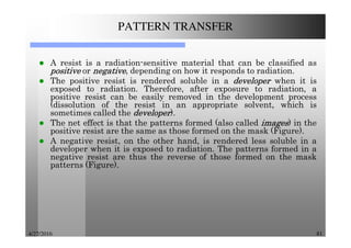 4/27/2016 81
PATTERN TRANSFER
A resist is a radiation-sensitive material that can be classified as
positivepositivepositivepositive or negativenegativenegativenegative, depending on how it responds to radiation.
The positive resist is rendered soluble in a developerdeveloperdeveloperdeveloper when it is
exposed to radiation. Therefore, after exposure to radiation, a
positive resist can be easily removed in the development process
(dissolution of the resist in an appropriate solvent, which is
sometimes called the developerdeveloperdeveloperdeveloper).
The net effect is that the patterns formed (also called imagesimagesimagesimages) in the
positive resist are the same as those formed on the mask (Figure).
A negative resist, on the other hand, is rendered less soluble in a
developer when it is exposed to radiation. The patterns formed in a
negative resist are thus the reverse of those formed on the mask
patterns (Figure).
 