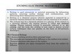4/27/2016 83
ETCHING ELECTRONIC MATERIALS
Etching is used extensively in material processing for delineating
patterns, removing surface damage and contamination, and
fabricating three-dimensional structures.
Etching is a chemical process wherein material is removed by a
chemical reaction between the etchants and the material to be etched.
The etchant may be a chemical solution or a plasma. If the etchant is
a chemical solution, the etching process is called wetwetwetwet chemicalchemicalchemicalchemical
etchingetchingetchingetching. Plasma assisted etching is generally referred to as drydrydrydry
etchingetchingetchingetching, and the term dry etching is now used to denote several
etching techniques that use plasma in the form of low-pressure
discharges.
WetWetWetWet ChemicalChemicalChemicalChemical EtchingEtchingEtchingEtching::::
Wet chemical etching involves three principal steps:
The reactants are transported by diffusion to the surface to be etched.
Chemical reactions take place at the surface.
Reaction products are again transported away from the surface by
diffusion
 