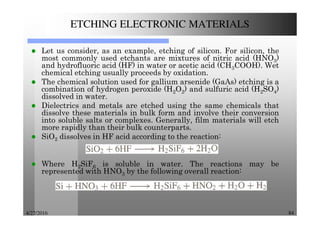 4/27/2016 84
ETCHING ELECTRONIC MATERIALS
Let us consider, as an example, etching of silicon. For silicon, the
most commonly used etchants are mixtures of nitric acid (HNO3)
and hydrofluoric acid (HF) in water or acetic acid (CH3COOH). Wet
chemical etching usually proceeds by oxidation.
The chemical solution used for gallium arsenide (GaAs) etching is a
combination of hydrogen peroxide (H2O2) and sulfuric acid (H2SO4)
dissolved in water.
Dielectrics and metals are etched using the same chemicals that
dissolve these materials in bulk form and involve their conversion
into soluble salts or complexes. Generally, film materials will etch
more rapidly than their bulk counterparts.
SiO2 dissolves in HF acid according to the reaction:
Where H2SiF6 is soluble in water. The reactions may be
represented with HNO3 by the following overall reaction:
 
