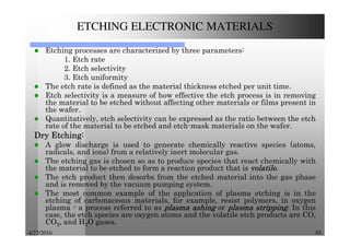 4/27/2016 85
ETCHING ELECTRONIC MATERIALS
Etching processes are characterized by three parameters:
1. Etch rate
2. Etch selectivity
3. Etch uniformity
The etch rate is defined as the material thickness etched per unit time.
Etch selectivity is a measure of how effective the etch process is in removing
the material to be etched without affecting other materials or films present in
the wafer.
Quantitatively, etch selectivity can be expressed as the ratio between the etch
rate of the material to be etched and etch-mask materials on the wafer.
DryDryDryDry EtchingEtchingEtchingEtching::::
A glow discharge is used to generate chemically reactive species (atoms,
radicals, and ions) from a relatively inert molecular gas.
The etching gas is chosen so as to produce species that react chemically with
the material to be etched to form a reaction product that is volatilevolatilevolatilevolatile.
The etch product then desorbs from the etched material into the gas phase
and is removed by the vacuum pumping system.
The most common example of the application of plasma etching is in the
etching of carbonaceous materials, for example, resist polymers, in oxygen
plasma - a process referred to as plasmaplasmaplasmaplasma ashingashingashingashing or plasmaplasmaplasmaplasma strippingstrippingstrippingstripping. In this
case, the etch species are oxygen atoms and the volatile etch products are CO,
CO2, and H2O gases.
 