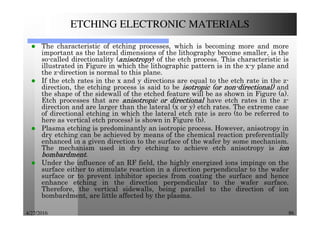 4/27/2016 86
ETCHING ELECTRONIC MATERIALS
The characteristic of etching processes, which is becoming more and more
important as the lateral dimensions of the lithography become smaller, is the
so-called directionality (anisotropyanisotropyanisotropyanisotropy) of the etch process. This characteristic is
illustrated in Figure in which the lithographic pattern is in the x-y plane and
the z-direction is normal to this plane.
If the etch rates in the x and y directions are equal to the etch rate in the z-
direction, the etching process is said to be isotropicisotropicisotropicisotropic (or(or(or(or nonnonnonnon----directional)directional)directional)directional) and
the shape of the sidewall of the etched feature will be as shown in Figure (a).
Etch processes that are anisotropicanisotropicanisotropicanisotropic orororor directionaldirectionaldirectionaldirectional have etch rates in the z-
direction and are larger than the lateral (x or y) etch rates. The extreme case
of directional etching in which the lateral etch rate is zero (to be referred to
here as vertical etch process) is shown in Figure (b).
Plasma etching is predominantly an isotropic process. However, anisotropy in
dry etching can be achieved by means of the chemical reaction preferentially
enhanced in a given direction to the surface of the wafer by some mechanism.
The mechanism used in dry etching to achieve etch anisotropy is ionionionion
bombardmentbombardmentbombardmentbombardment.
Under the influence of an RF field, the highly energized ions impinge on the
surface either to stimulate reaction in a direction perpendicular to the wafer
surface or to prevent inhibitor species from coating the surface and hence
enhance etching in the direction perpendicular to the wafer surface.
Therefore, the vertical sidewalls, being parallel to the direction of ion
bombardment, are little affected by the plasma.
 