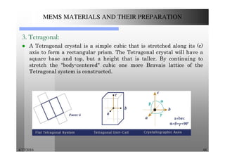 4/27/2016 44
MEMS MATERIALS AND THEIR PREPARATION
3. Tetragonal:
A Tetragonal crystal is a simple cubic that is stretched along its (c)
axis to form a rectangular prism. The Tetragonal crystal will have a
square base and top, but a height that is taller. By continuing to
stretch the "body-centered" cubic one more Bravais lattice of the
Tetragonal system is constructed.
 