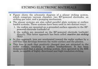 4/27/2016 89
ETCHING ELECTRONIC MATERIALS
Figure shows the schematic diagram of a planar etching system,
which comprises vacuum chamber, two RF-powered electrodes, an
etching gas inlet, and a pumping mechanism.
The planar systems are also called parallel plate systems or surface
loaded systems. These systems have been used in two distinct ways:
1. the wafers are mounted on a grounded surface opposite to the RF-
powered electrode (cathode) or
2. the wafers are mounted on the RF-powered electrode (cathode)
directly. This latter approach has been called reactivereactivereactivereactive ionionionion etchingetchingetchingetching
(RIE).
In this approach, ions are accelerated toward the wafer surface by a
self-bias that develops between the wafer surface and the plasma.
This bias is such that positively charged ions are attracted to the
wafer surface, resulting in surface bombardment. It has been
demonstrated that a planar etching system, then operated in the RIE
mode, is capable of highly directional and high-resolution etching.
 