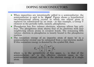 4/27/2016 90
DOPING SEMICONDUCTORS
When impurities are intentionally added to a semiconductor, the
semiconductor is said to be ‘doped’‘doped’‘doped’‘doped’. Figure shows a hypothetical
two-dimensional silicon crystal in which one silicon atom is
replaced (or substituted) by an atom - in this example, a Group V
element in the periodic table, namely, phosphorus.
Phosphorus has five valence electrons, whereas silicon has only
four. The phosphorus atom shares four of its electrons with four
neighboring silicon atoms in covalent bonds. The remaining fifth
valence electron in phosphorus is loosely bound to the phosphorus
nucleus.
The ionization energy of an impurity atom of mass ‘m’ in a
semiconductor crystal can be estimated from a one-electron model.
If this ionization energy is denoted by the symbol Ed, then
where ε0 is the permittivity of free space, εr is that of the
semiconductor, m* is the effective electron mass in the
semiconductor crystal, and En is the electron energy of a single
atom.
n
r
d E
m
m
E 











=
*
2
0
ε
ε
 