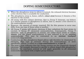 4/27/2016 92
DOPING SEMICONDUCTORS
When the phosphorus atom in silicon is ionized, the released electron becomes
a free electron that is available for conduction.
The phosphorus atom is, hence, called a donordonordonordonor atomatomatomatom because it donates a free
electron to the crystal.
All atoms with five valence electrons, that is, Group V elements, can behave
in a similar manner to phosphorus in silicon, that is, donate a free electron to
the semiconductor crystal.
However, the amount of energy required, Ed, for this process to occur may
differ from one type of donor atom to another.
All Group V atoms will donate electrons if they substitute for host atoms in
crystals of Group IV elemental semiconductors. Consequently, Group V
elements, such as phosphorus or arsenic, are called donor atoms or simply
donorsdonorsdonorsdonors, and the doped semiconductor is now referred to as an extrinsicextrinsicextrinsicextrinsic
semiconductorsemiconductorsemiconductorsemiconductor. This may be contrasted to an intrinsicintrinsicintrinsicintrinsic (undoped)(undoped)(undoped)(undoped)
semiconducting material.
Conduction in this phosphorus-doped silicon will therefore be dominated by
electrons. This type of extrinsic (Group IV) semiconductor, or more
specifically, silicon, is called an nnnn----typetypetypetype semiconductorsemiconductorsemiconductorsemiconductor or nnnn----typetypetypetype SiSiSiSi.
The term n-type indicates that the charge carriers are the negatively charged
electrons. The example discussed is specific to silicon doped with phosphorus;
however, the conclusion arrived at will apply generally to all elemental
semiconductors doped with a higher group element.
 