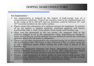 4/27/2016 97
DOPING SEMICONDUCTORS
IonIonIonIon ImplantationImplantationImplantationImplantation ::::
Ion implantation is induced by the impact of high-energy ions on a
semiconductor substrate. Typical ion energies used in ion implantations are
in the range of 20 to 200 keV and ion densities could be between 1011 and
1016 ions/cm2 incident on the wafer surface.
Figure shows the schematics of a medium-current ion implanter. It consists
of an ion source, a magnet analyzer, resolving aperture and lenses,
acceleration tube, x- and y-scan plates, beam mask, and Faraday cup.
After ions are generated in the ion source, the magnetic field in the
analyzer magnet is set to the appropriate value, depending on charge-to-
mass ratio of the ion, so that desired ions are deflected toward the resolving
aperture where the ion beam is collimated.
These ions are then accelerated to the required energy by an electric field in
the acceleration tube. The beam is then scanned in the x-y plane using the
x- and y-deflection plates before hitting the wafer that is placed in the
Faraday cup.
Commonly implanted elements are boron, phosphorus, and arsenic for
doping elemental semiconductors, n- or p-type. After implantations, wafers
are given a rapid thermal anneal to activate electrically the dopants.
Oxygen is also implanted in silicon wafers to form buried oxide layers. The
implanted ion distribution is normally Gaussian in shape and the average
projected range of ions is related to the implantation energy.
 