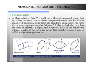 4/27/2016 45
MEMS MATERIALS AND THEIR PREPARATION
4. Rhombohedral:
A Rhombohedron (aka Trigonal) has a three-dimensional shape that
is similar to a cube that has been compressed to one side. Its form is
considered prismatic, as all faces are parallel to each other. The faces
that are not square are called "rhombi." A rhombohedral crystal has
six faces or rhombi, 12 edges, and 8 vertices. If all of the non-obtuse
internal angles of the faces are equal (flat sample, below), it can be
called a trigonal trapezohedron.
 