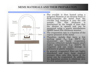 4/27/2016 100
MEMS MATERIALS AND THEIR PREPARATION
The crucible is then heated using a
tungsten filament or an electron beam to
flash-evaporate the metal from the
crucible and condense it onto the cold
sample. The film thickness is
determined by the length of time that
the shutter is opened and can be
measured using a quartz microbalance
(QMB)-based film thickness monitor.
The evaporation rate is a function of the
vapour pressure of the metal.
Therefore, metals that have a low
melting point Tmp (e.g. 660°C for
aluminum) are easily evaporated,
whereas refractory metals require much
higher temperatures (e.g. 3422°C for
tungsten) and can cause damage to
polymeric or plastic samples.
In general, evaporated films are highly
disordered and have large residual
stresses; thus, only thin layers of the
metal can be evaporated. In addition,
the deposition process is relatively slow
at a few nanometres per second.
 
