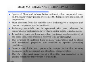 4/27/2016 102
MEMS MATERIALS AND THEIR PREPARATION
Sputtered films tend to have better uniformity than evaporated ones,
and the high-energy plasma overcomes the temperature limitations of
evaporation.
Most elements from the periodic table, including both inorganic and
organic compounds, can be sputtered.
Refractory materials can be sputtered with ease, whereas the
evaporation of materials with very high boiling points is problematic.
In addition, materials from more than one target can be sputtered at
the same time. This process is referred to as cocococo----sputteringsputteringsputteringsputtering.
The structure of sputtered films is mainly amorphous, and its stress
and mechanical properties are sensitive to specific sputtering
conditions.
Some atoms of the inert gas can be trapped in the film, causing
anomalies in its mechanical and structural characteristics.
Therefore, the exact properties of a thin film vary according to the
precise conditions under which it was made.
 
