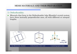 4/27/2016 46
MEMS MATERIALS AND THEIR PREPARATION
5. Orthorhombic:
Minerals that form in the Orthorhombic (aka Rhombic) crystal system
have three mutually perpendicular axes, all with different or unequal
lengths.
 