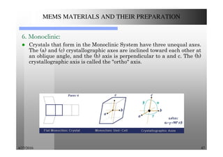4/27/2016 47
MEMS MATERIALS AND THEIR PREPARATION
6. Monoclinic:
Crystals that form in the Monoclinic System have three unequal axes.
The (a) and (c) crystallographic axes are inclined toward each other at
an oblique angle, and the (b) axis is perpendicular to a and c. The (b)
crystallographic axis is called the "ortho" axis.
 
