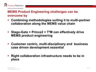 MEMS Product Engineering challenges can be
overcome by
 Combining methodologies suiting it to multi-partner
collaboration along the MEMS value chain
 Stage-Gate + Prince2 + T²M can effectively drive
MEMS product engineering

 Customer centric, multi-disciplinary and business
case driven development essential
 Right collaboration infrastructure needs to be in
place
CONFIDENTIAL
Process Relations GmbH

Slide 11

 