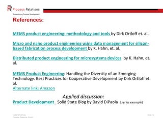 References:
MEMS product engineering: methodology and tools by Dirk Ortloff et. al.
Micro and nano product engineering using data management for siliconbased fabrication process development by K. Hahn, et. al.
Distributed product engineering for microsystems devices by K. Hahn, et.
al.

MEMS Product Engineering: Handling the Diversity of an Emerging
Technology. Best Practices for Cooperative Development by Dirk Ortloff et.
al.
Alternate link: Amazon

Applied discussion:
Product Development_ Solid State Blog by David DiPaola
CONFIDENTIAL
Process Relations GmbH

( series example)

Slide 12

 