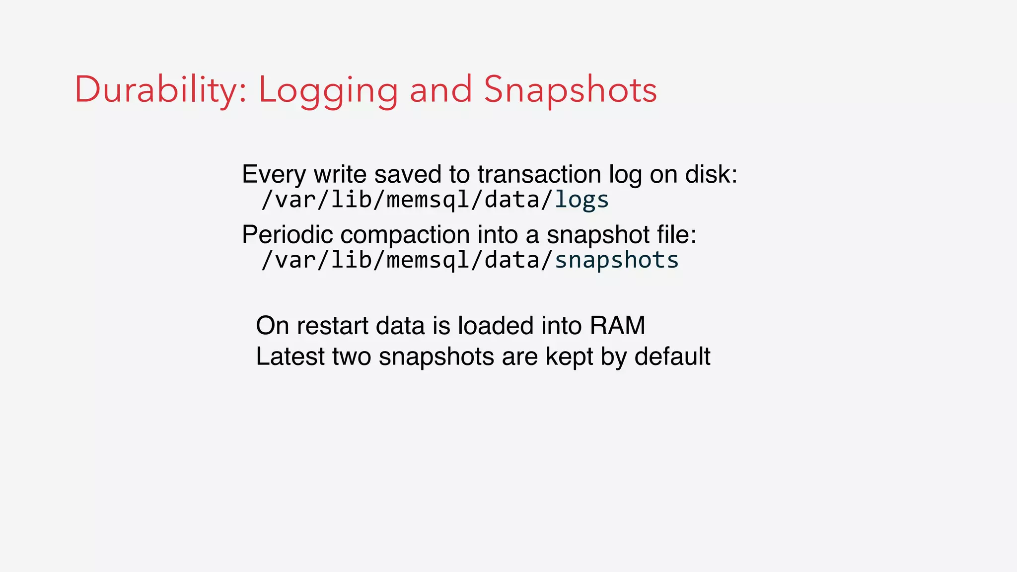 Durability: Logging and Snapshots
Every write saved to transaction log on disk:
/var/lib/memsql/data/logs	
  
Periodic compaction into a snapshot ﬁle:
/var/lib/memsql/data/snapshots	
  
On restart data is loaded into RAM
Latest two snapshots are kept by default
 