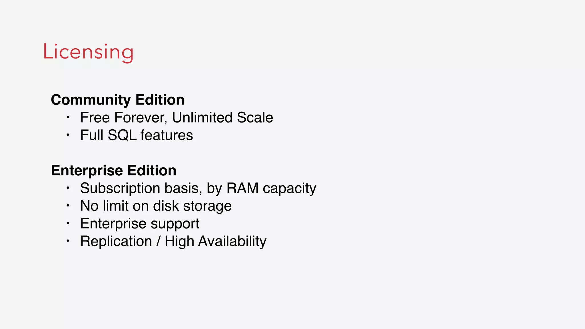 Licensing
Community Edition
• Free Forever, Unlimited Scale
• Full SQL features
Enterprise Edition
• Subscription basis, by RAM capacity
• No limit on disk storage
• Enterprise support
• Replication / High Availability
 