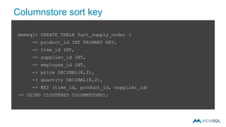 Columnstore sort key
memsql> CREATE TABLE fact_supply_order (
-> product_id INT PRIMARY KEY,
-> time_id INT,
-> supplier_id INT,
-> employee_id INT,
-> price DECIMAL(8,2),
-> quantity DECIMAL(8,2),
-> KEY (time_id, product_id, supplier_id)
-> USING CLUSTERED COLUMNSTORE);
 