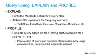 Query tuning: EXPLAIN and PROFILE
 EXPLAIN
• Prints the MemSQL optimizer’s query plan.
• All MemSQL operators for the query are here:
 TableScan, IndexSeek, HashJoin, Repartition, Broadcast, etc.
 PROFILE
• Runs the query based on plan, timing each execution step
• SHOW PROFILE;
 Prints output of query plan execution statistics (memory usage,
execution time, rows scanned, segments skipped)
 
