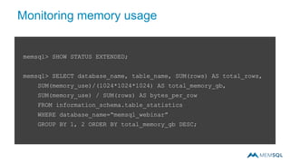 Monitoring memory usage
memsql> SHOW STATUS EXTENDED;
memsql> SELECT database_name, table_name, SUM(rows) AS total_rows,
SUM(memory_use)/(1024*1024*1024) AS total_memory_gb,
SUM(memory_use) / SUM(rows) AS bytes_per_row
FROM information_schema.table_statistics
WHERE database_name=“memsql_webinar”
GROUP BY 1, 2 ORDER BY total_memory_gb DESC;
 