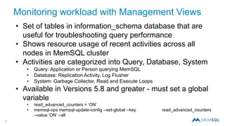 33
Monitoring workload with Management Views
• Set of tables in information_schema database that are
useful for troubleshooting query performance
• Shows resource usage of recent activities across all
nodes in MemSQL cluster
• Activities are categorized into Query, Database, System
• Query: Application or Person querying MemSQL
• Database: Replication Activity, Log Flusher
• System: Garbage Collector, Read and Execute Loops
• Available in Versions 5.8 and greater - must set a global
variable
• read_advanced_counters = ‘ON’
• memsql-ops memsql-update-config --set-global --key read_advanced_counters
--value ‘ON’ --all
 