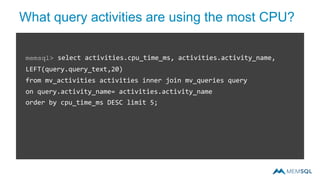 What query activities are using the most CPU?
memsql> select activities.cpu_time_ms, activities.activity_name,
LEFT(query.query_text,20)
from mv_activities activities inner join mv_queries query
on query.activity_name= activities.activity_name
order by cpu_time_ms DESC limit 5;
 