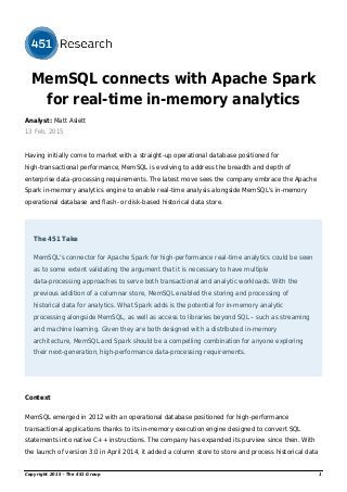 MemSQL connects with Apache Spark
for real-time in-memory analytics
Analyst: Matt Aslett
13 Feb, 2015
Having initially come to market with a straight-up operational database positioned for
high-transactional performance, MemSQL is evolving to address the breadth and depth of
enterprise data-processing requirements. The latest move sees the company embrace the Apache
Spark in-memory analytics engine to enable real-time analysis alongside MemSQL's in-memory
operational database and flash- or disk-based historical data store.
The 451 Take
MemSQL's connector for Apache Spark for high-performance real-time analytics could be seen
as to some extent validating the argument that it is necessary to have multiple
data-processing approaches to serve both transactional and analytic workloads. With the
previous addition of a columnar store, MemSQL enabled the storing and processing of
historical data for analytics. What Spark adds is the potential for in-memory analytic
processing alongside MemSQL, as well as access to libraries beyond SQL – such as streaming
and machine learning. Given they are both designed with a distributed in-memory
architecture, MemSQL and Spark should be a compelling combination for anyone exploring
their next-generation, high-performance data-processing requirements.
Context
MemSQL emerged in 2012 with an operational database positioned for high-performance
transactional applications thanks to its in-memory execution engine designed to convert SQL
statements into native C++ instructions. The company has expanded its purview since then. With
the launch of version 3.0 in April 2014, it added a column store to store and process historical data
Copyright 2015 - The 451 Group 1
 