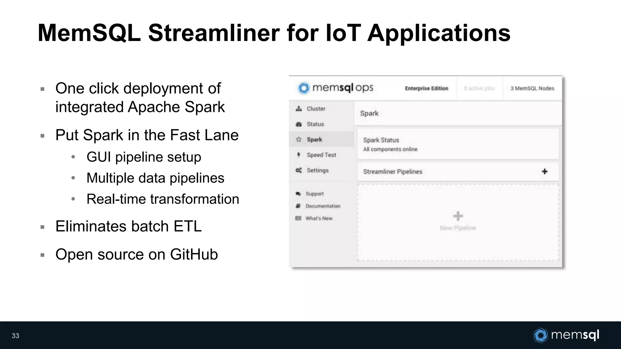  One click deployment of
integrated Apache Spark
 Put Spark in the Fast Lane
• GUI pipeline setup
• Multiple data pipelines
• Real-time transformation
 Eliminates batch ETL
 Open source on GitHub
MemSQL Streamliner for IoT Applications
33
 