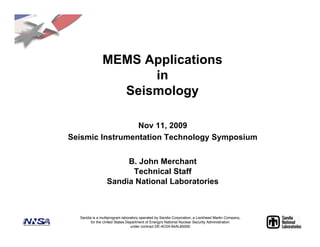MEMS Applications
                     in
                 Seismology

                 Nov 11, 2009
Seismic Instrumentation Technology Symposium


                      B. John Merchant
                       Technical Staff
                 Sandia National Laboratories



  Sandia is a multiprogram laboratory operated by Sandia Corporation, a Lockheed Martin Company,
        for the United States Department of Energy!s National Nuclear Security Administration
                                under contract DE-AC04-94AL85000.
 