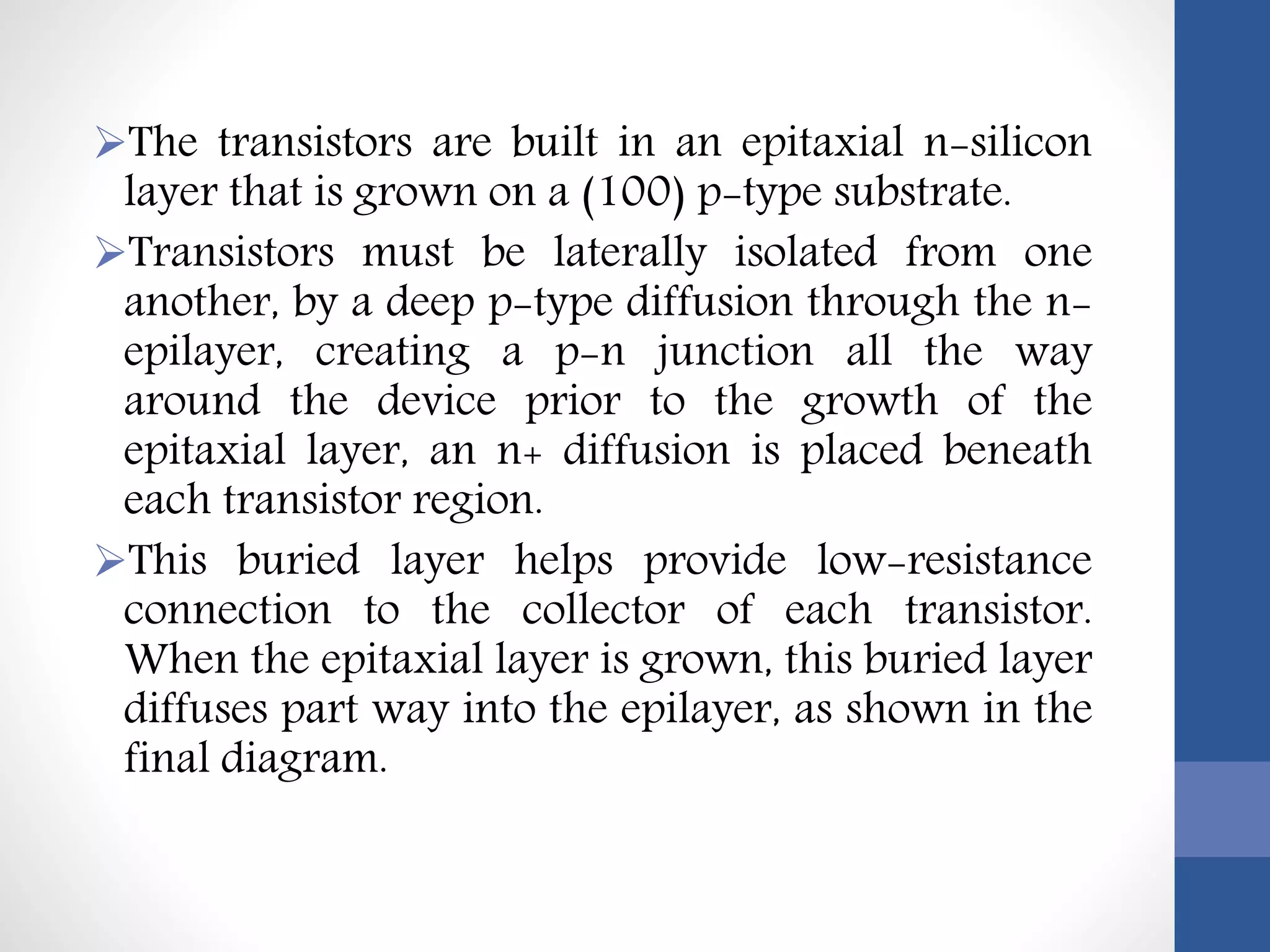 The transistors are built in an epitaxial n-silicon
layer that is grown on a (100) p-type substrate.
Transistors must be laterally isolated from one
another, by a deep p-type diffusion through the n-
epilayer, creating a p-n junction all the way
around the device prior to the growth of the
epitaxial layer, an n+ diffusion is placed beneath
each transistor region.
This buried layer helps provide low-resistance
connection to the collector of each transistor.
When the epitaxial layer is grown, this buried layer
diffuses part way into the epilayer, as shown in the
final diagram.
 