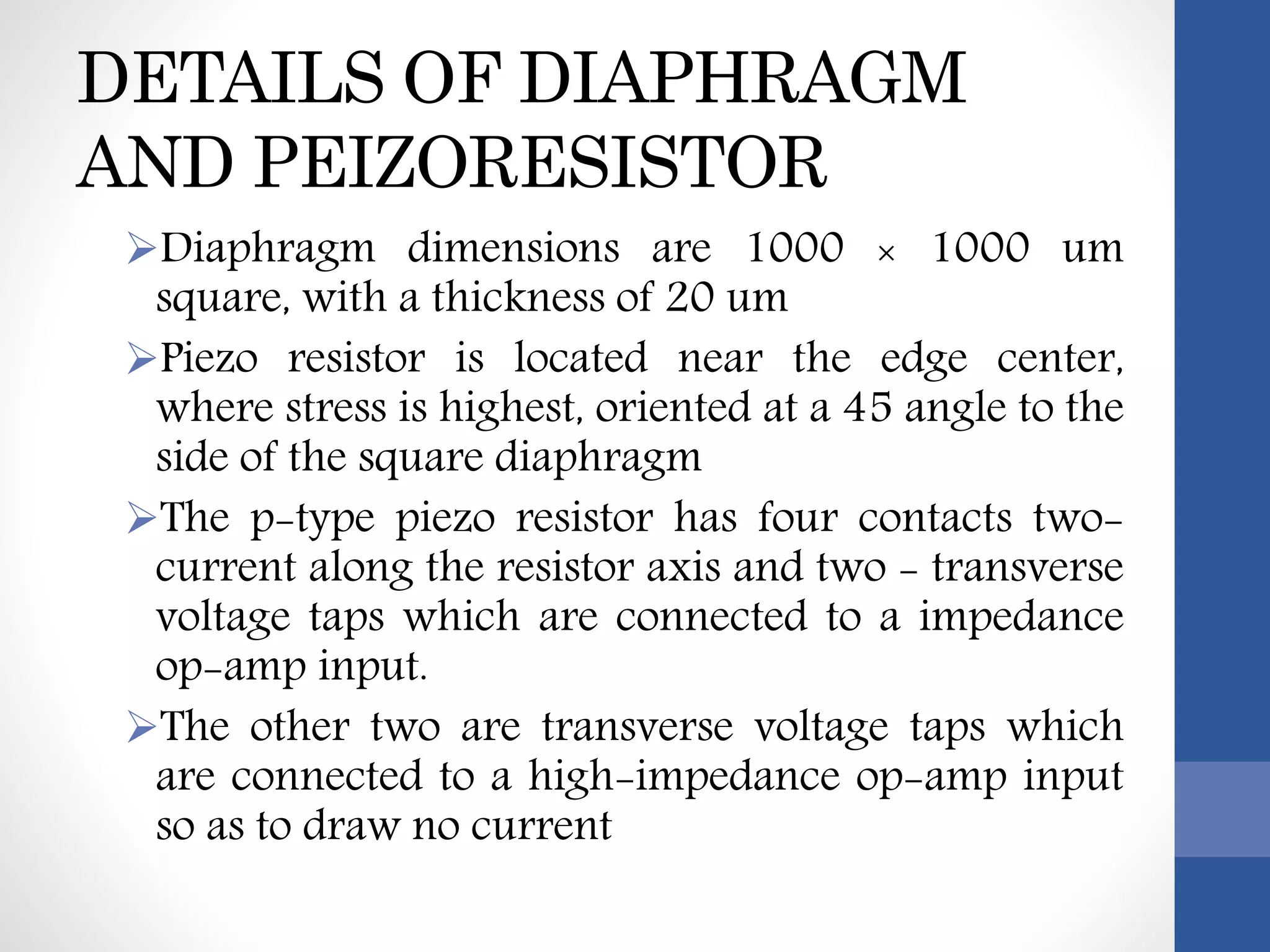 DETAILS OF DIAPHRAGM
AND PEIZORESISTOR
Diaphragm dimensions are 1000 × 1000 um
square, with a thickness of 20 um
Piezo resistor is located near the edge center,
where stress is highest, oriented at a 45 angle to the
side of the square diaphragm
The p-type piezo resistor has four contacts two-
current along the resistor axis and two - transverse
voltage taps which are connected to a impedance
op-amp input.
The other two are transverse voltage taps which
are connected to a high-impedance op-amp input
so as to draw no current
 