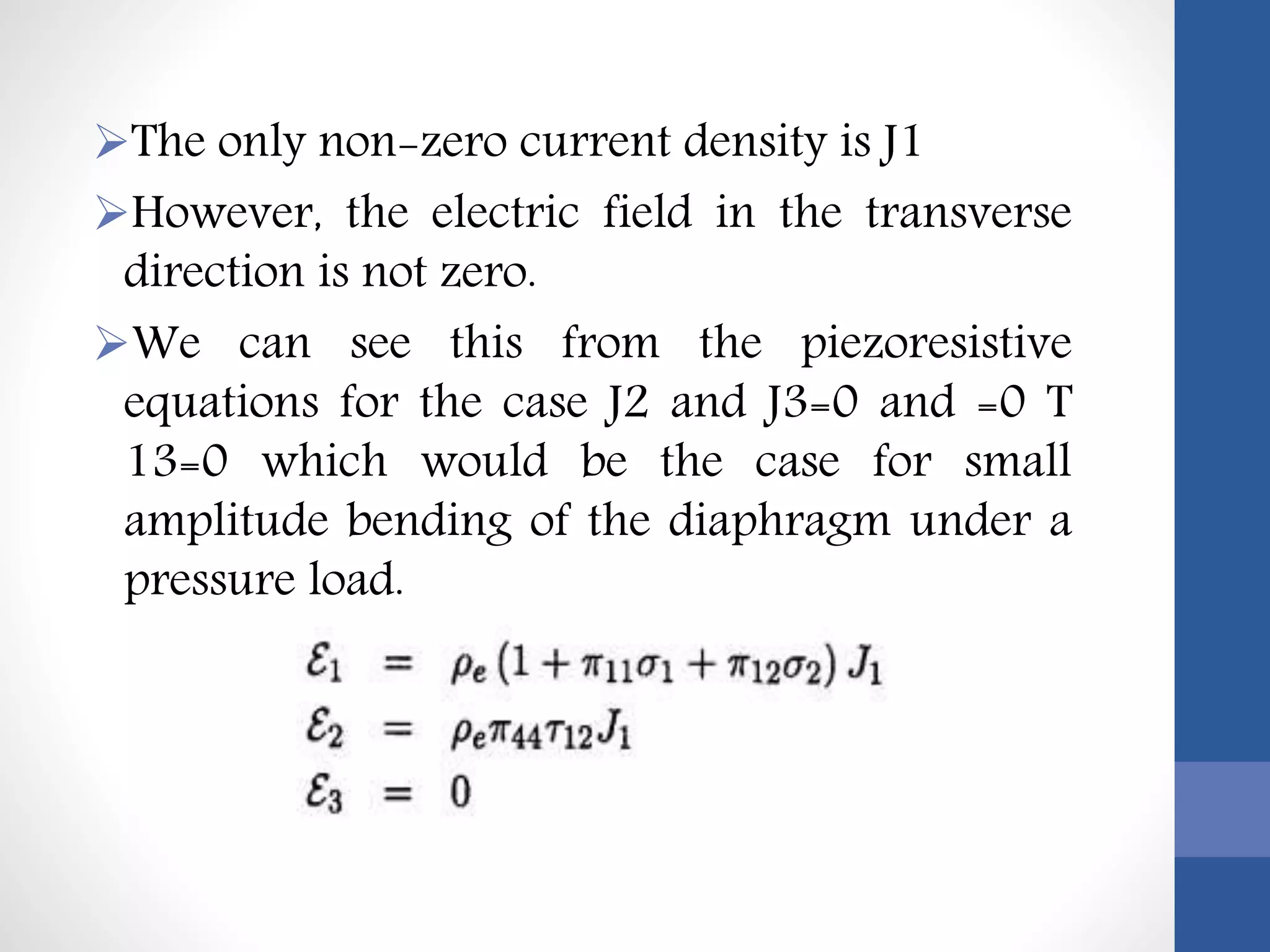 The only non-zero current density is J1
However, the electric field in the transverse
direction is not zero.
We can see this from the piezoresistive
equations for the case J2 and J3=0 and =0 T
13=0 which would be the case for small
amplitude bending of the diaphragm under a
pressure load.
 